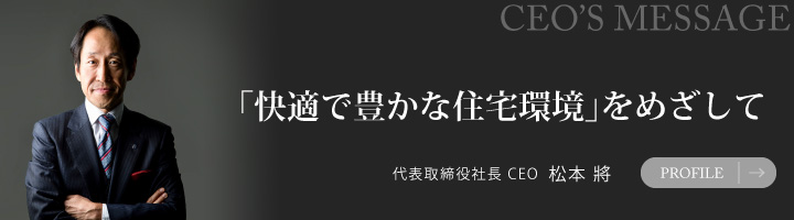 「快適で豊かな住宅環境」をめざして 代表取締役社長 CEO 松本將 PROFILE