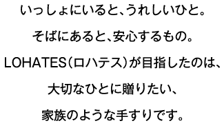 いっしょにいると、うれしいひと。そばにあると、安心するもの。LOHATES（ロハテス）が目指したのは、大切なひとに贈りたい、家族のような手すりです。